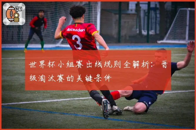 世界杯小组赛出线规则全解析：晋级淘汰赛的关键条件