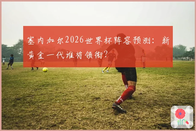 塞内加尔2026世界杯阵容预测：新黄金一代谁将领衔？