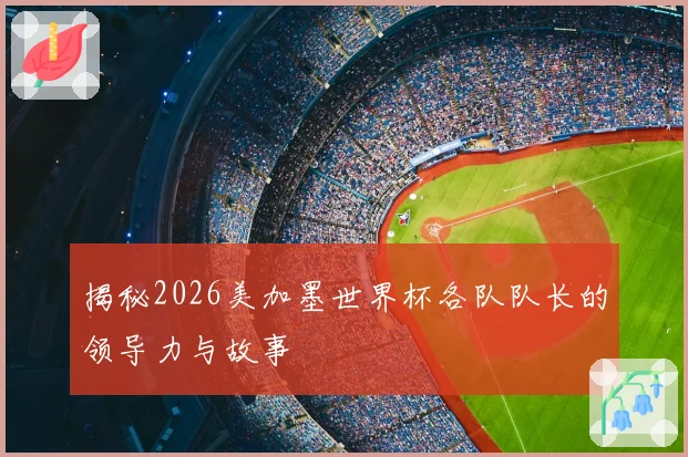 揭秘2026美加墨世界杯各队队长的领导力与故事