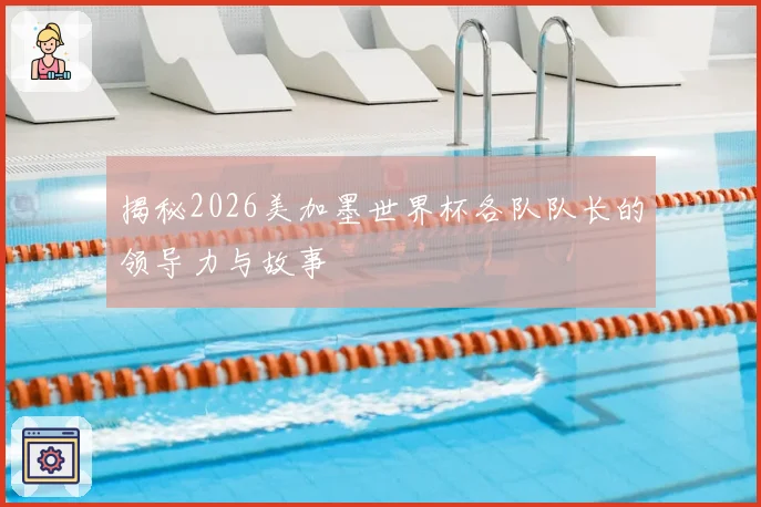 揭秘2026美加墨世界杯各队队长的领导力与故事