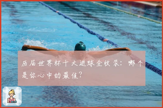 历届世界杯十大进球全收录：哪个是你心中的最佳？