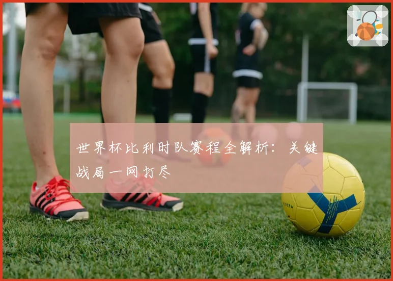 世界杯比利时队赛程全解析：关键战局一网打尽