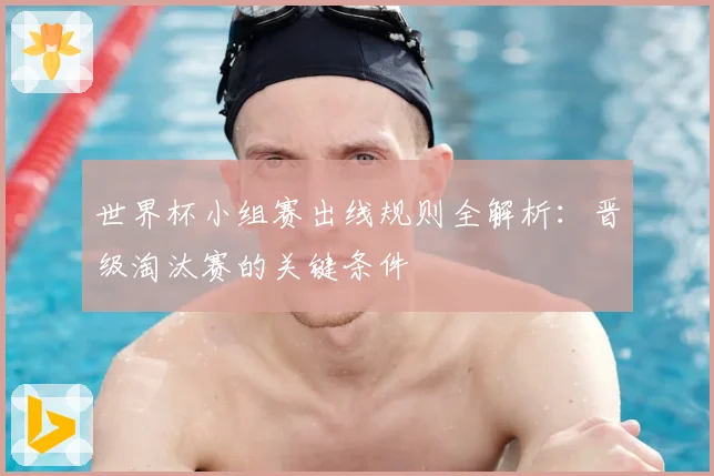 世界杯小组赛出线规则全解析：晋级淘汰赛的关键条件