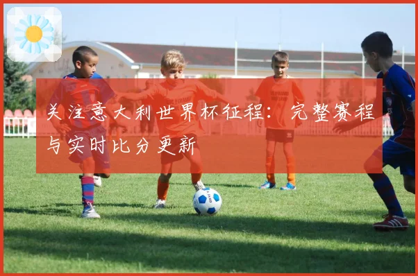 关注意大利世界杯征程：完整赛程与实时比分更新