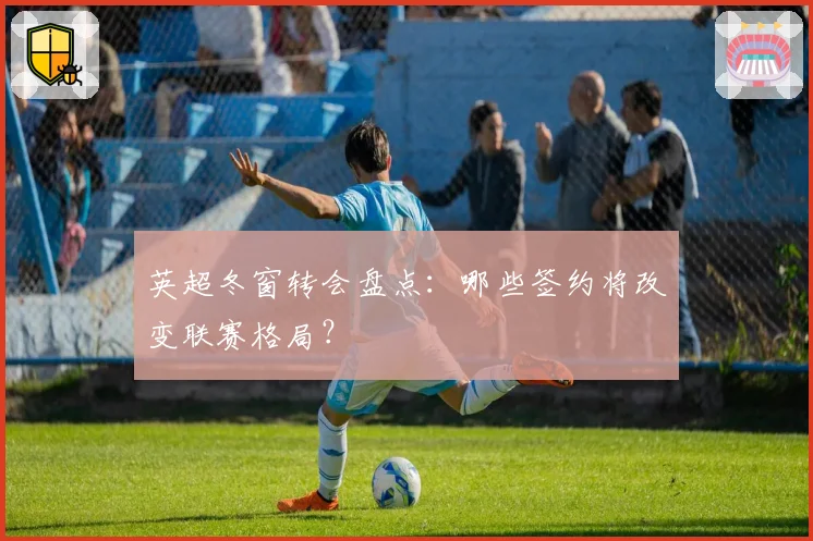 英超冬窗转会盘点：哪些签约将改变联赛格局？