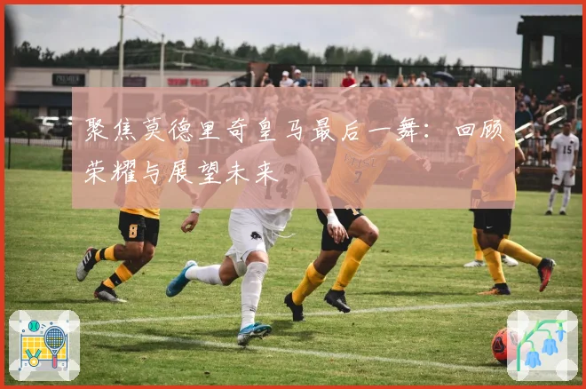 聚焦莫德里奇皇马最后一舞：回顾荣耀与展望未来