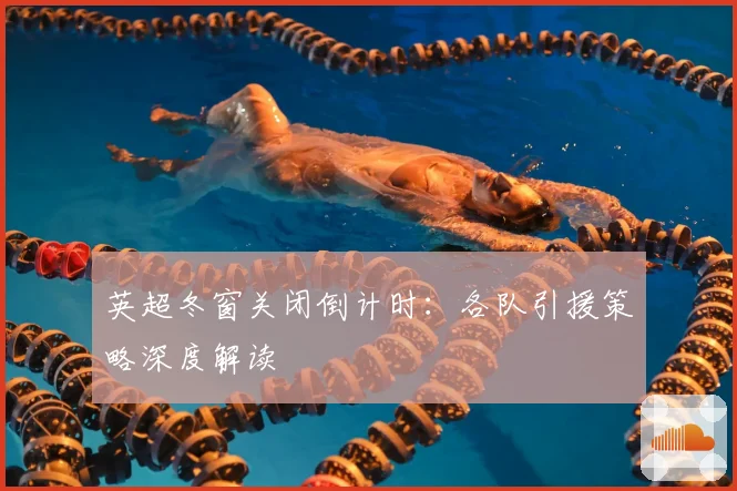 英超冬窗关闭倒计时：各队引援策略深度解读
