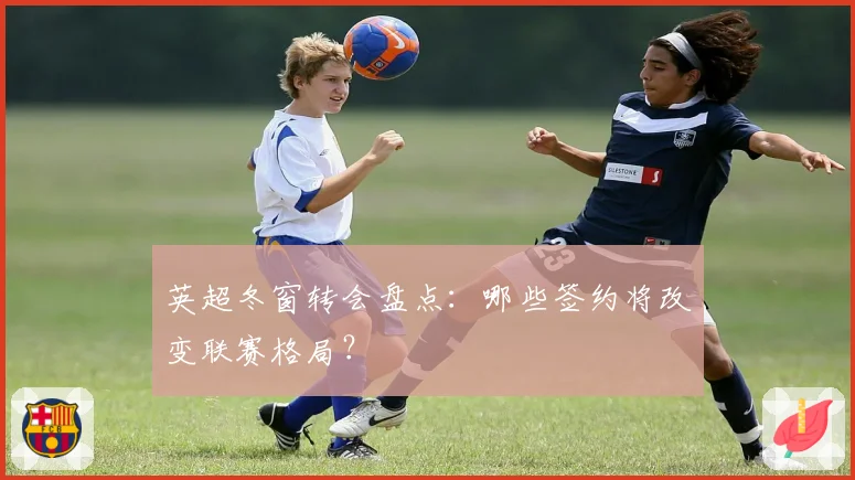 英超冬窗转会盘点：哪些签约将改变联赛格局？