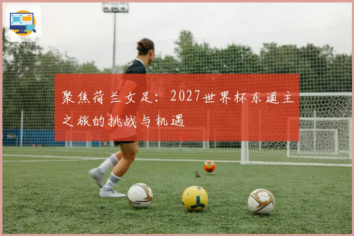 聚焦荷兰女足：2027世界杯东道主之旅的挑战与机遇
